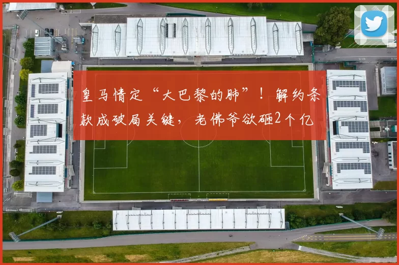 皇马情定“大巴黎的肺”!解约条款成破局关键,老佛爷欲砸2个亿