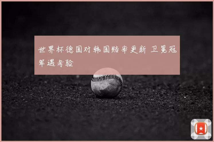 世界杯德国对韩国赔率更新 卫冕冠军遇考验