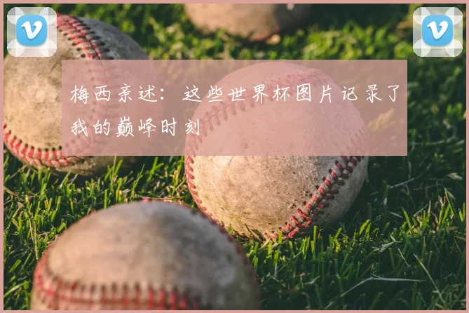 梅西亲述：这些世界杯图片记录了我的巅峰时刻