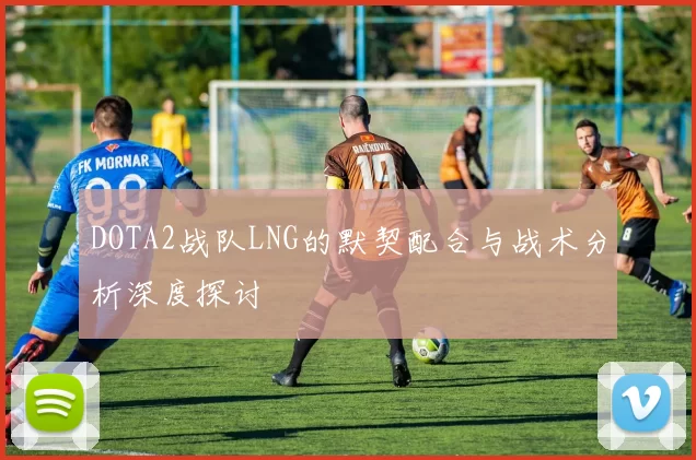 DOTA2战队LNG的默契配合与战术分析深度探讨