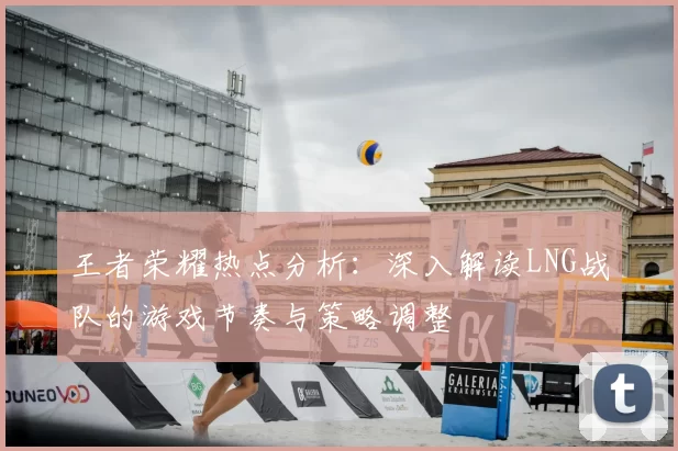王者荣耀热点分析：深入解读LNG战队的游戏节奏与策略调整
