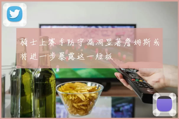 骑士上赛季防守漏洞显著詹姆斯或将进一步暴露这一短板