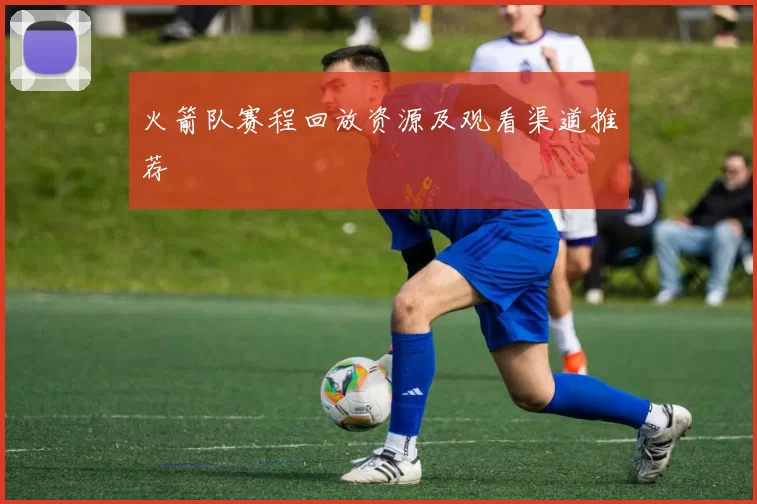 火箭队赛程回放资源及观看渠道推荐