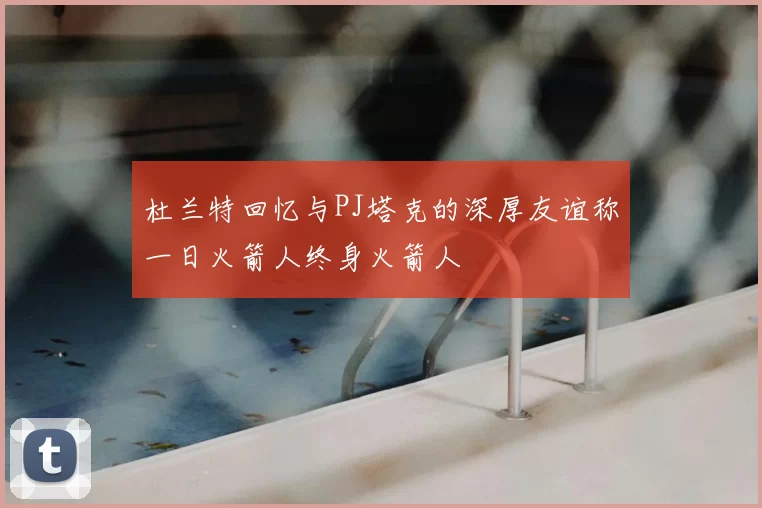 杜兰特回忆与PJ塔克的深厚友谊称一日火箭人终身火箭人