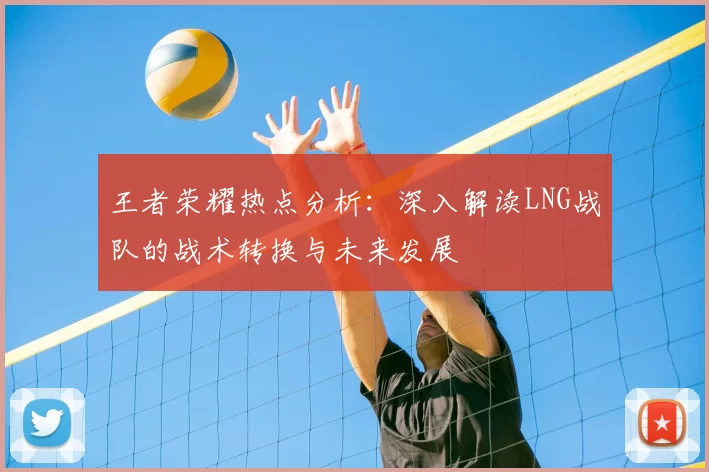 王者荣耀热点分析:深入解读LNG战队的战术转换与未来发展