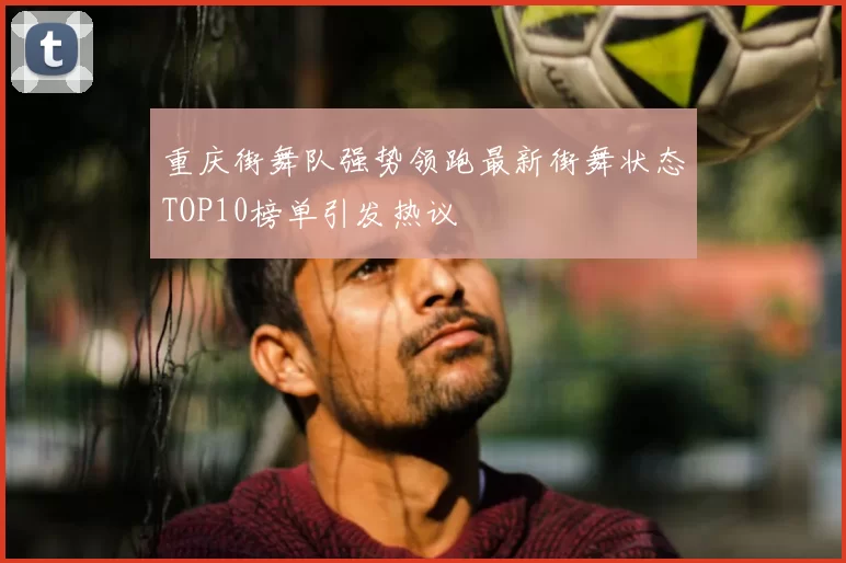 重庆街舞队强势领跑最新街舞状态TOP10榜单引发热议