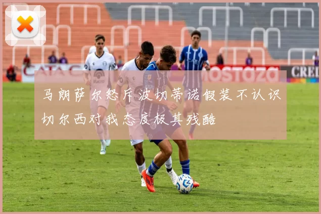 马朗萨尔怒斥波切蒂诺假装不认识切尔西对我态度极其残酷