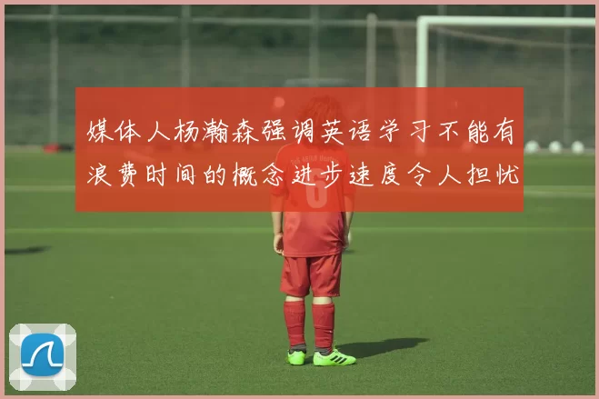 媒体人杨瀚森强调英语学习不能有浪费时间的概念进步速度令人担忧