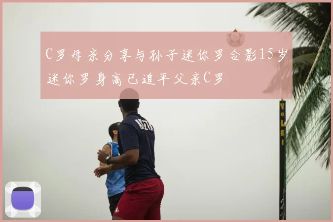 C罗母亲分享与孙子迷你罗合影15岁迷你罗身高已追平父亲C罗