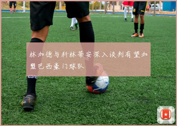 林加德与科林蒂安深入谈判有望加盟巴西豪门球队