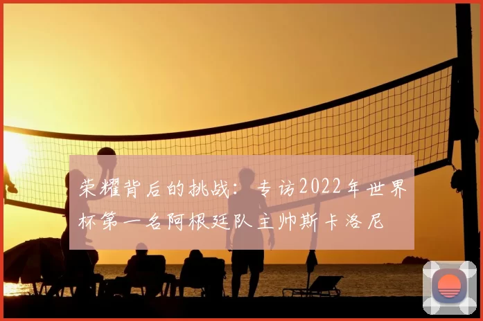 荣耀背后的挑战:专访2022年世界杯第一名阿根廷队主帅斯卡洛尼