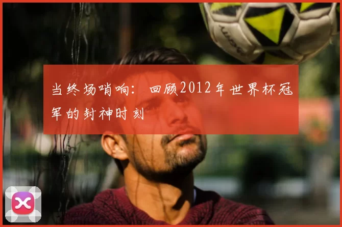 当终场哨响：回顾2012年世界杯冠军的封神时刻