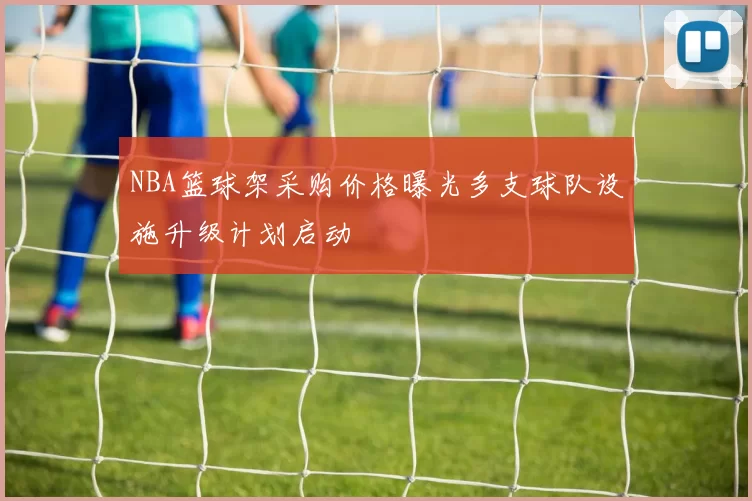 NBA篮球架采购价格曝光多支球队设施升级计划启动