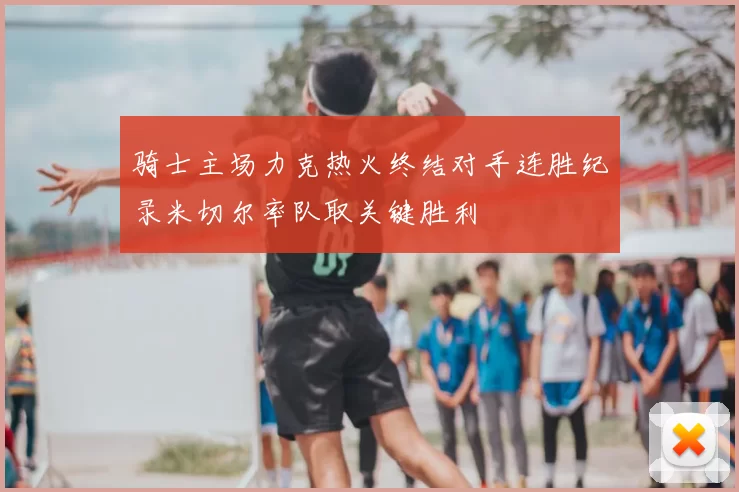 骑士主场力克热火终结对手连胜纪录米切尔率队取关键胜利