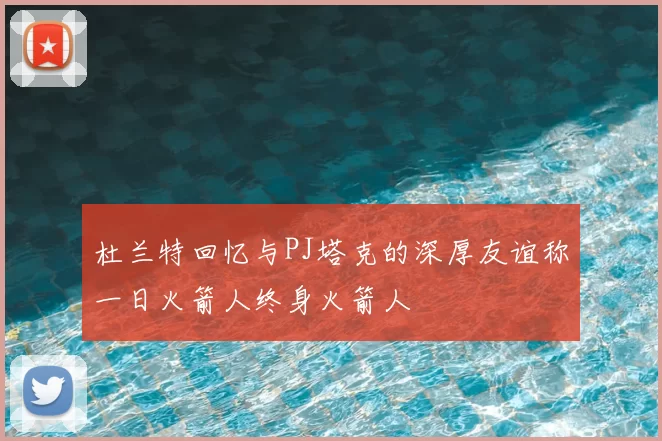 杜兰特回忆与PJ塔克的深厚友谊称一日火箭人终身火箭人