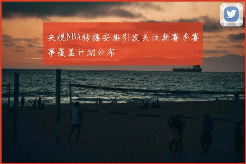 央视NBA转播安排引发关注新赛季赛事覆盖计划公布