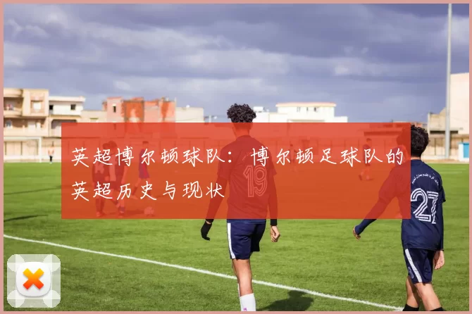 英超博尔顿球队：博尔顿足球队的英超历史与现状