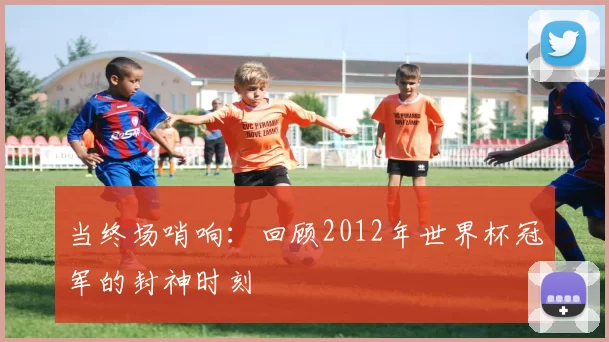 当终场哨响：回顾2012年世界杯冠军的封神时刻